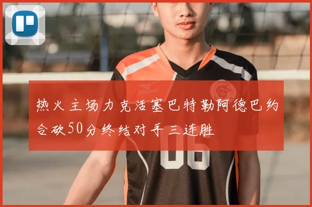 热火主场力克活塞巴特勒阿德巴约合砍50分终结对手三连胜