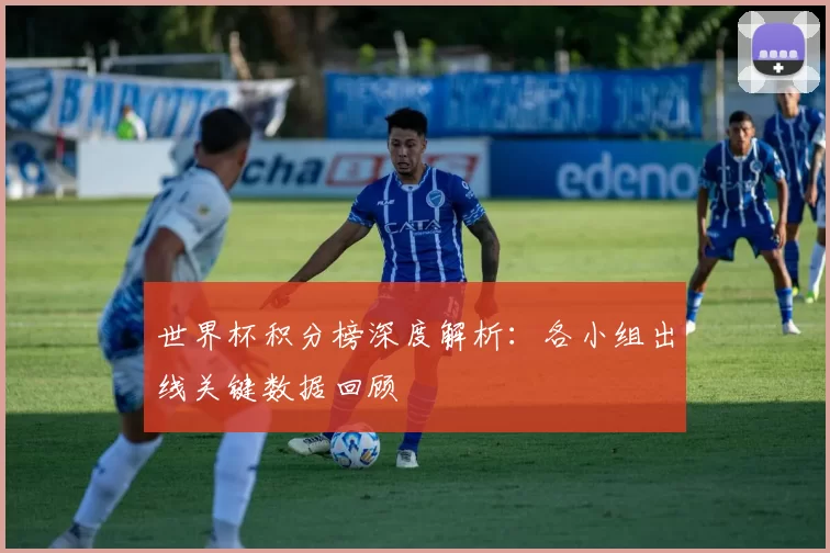 世界杯积分榜深度解析：各小组出线关键数据回顾