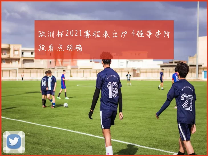 欧洲杯2021赛程表出炉 4强争夺阶段看点明确