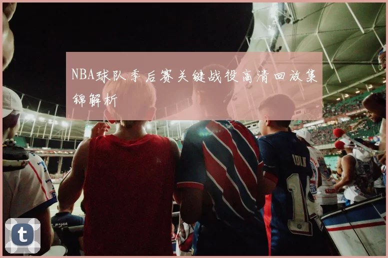 NBA球队季后赛关键战役高清回放集锦解析