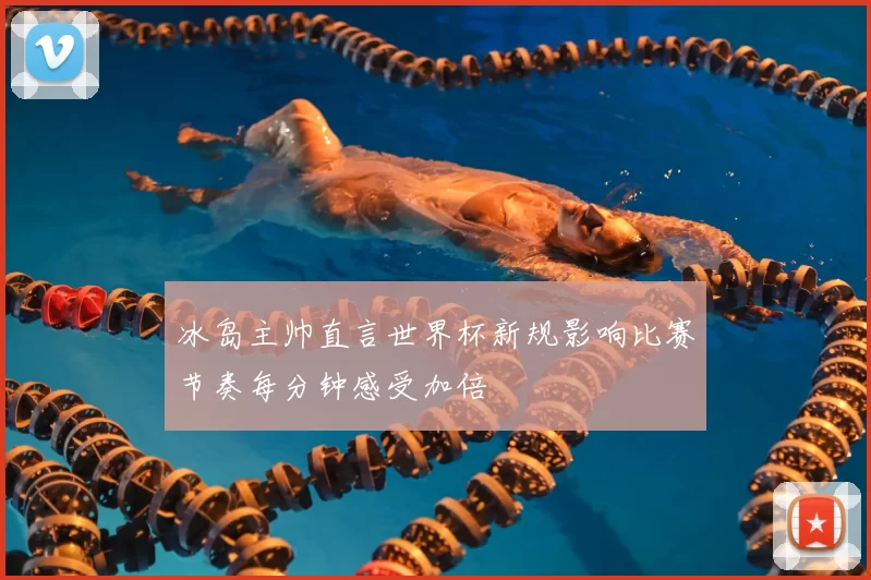 冰岛主帅直言世界杯新规影响比赛节奏每分钟感受加倍