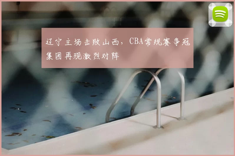 辽宁主场击败山西,CBA常规赛争冠集团再现激烈对阵