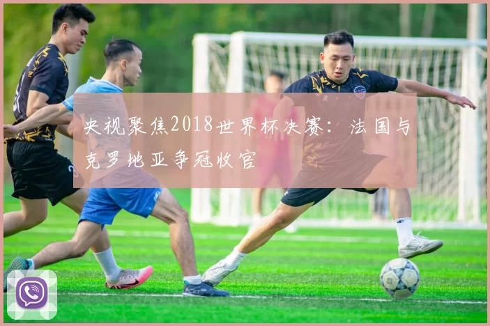 央视聚焦2018世界杯决赛:法国与克罗地亚争冠收官