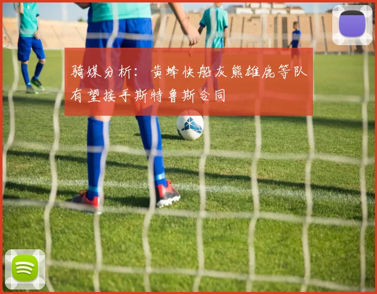 骑媒分析:黄蜂快船灰熊雄鹿等队有望接手斯特鲁斯合同