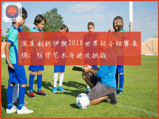 深度剖析伊朗2018世界杯小组赛表现:防守艺术与进攻挑战