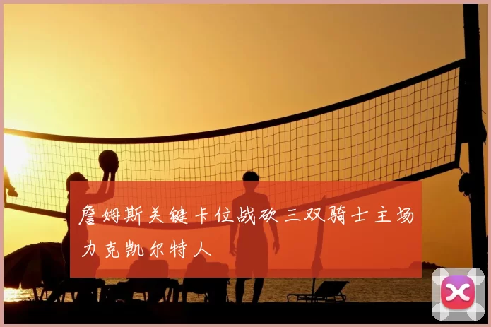 詹姆斯关键卡位战砍三双骑士主场力克凯尔特人