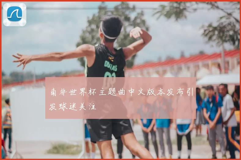 南非世界杯主题曲中文版本发布引发球迷关注