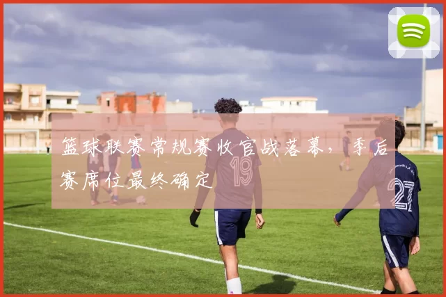 篮球联赛常规赛收官战落幕，季后赛席位最终确定