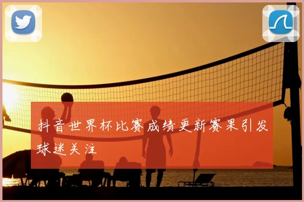 抖音世界杯比赛成绩更新赛果引发球迷关注