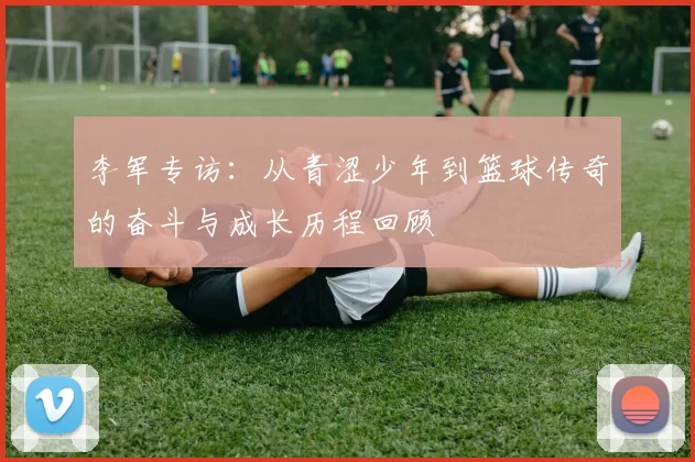 李军专访:从青涩少年到篮球传奇的奋斗与成长历程回顾