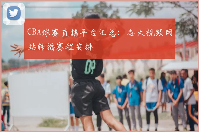 CBA球赛直播平台汇总:各大视频网站转播赛程安排