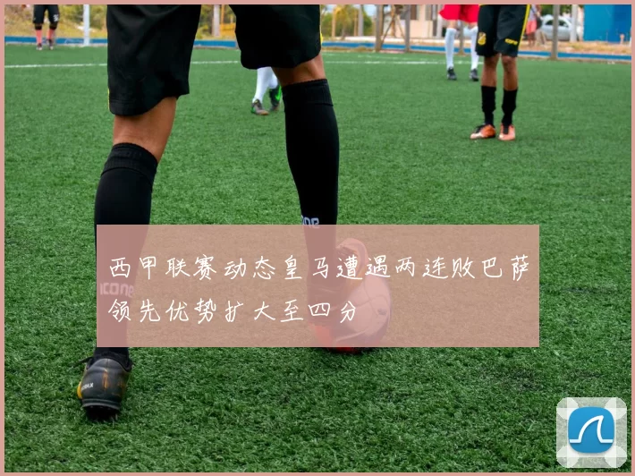 西甲联赛动态皇马遭遇两连败巴萨领先优势扩大至四分