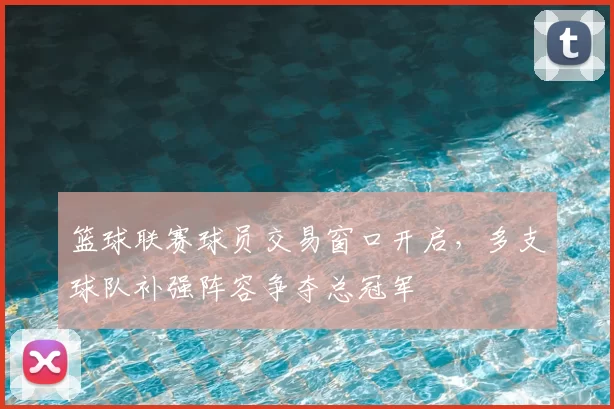 篮球联赛球员交易窗口开启，多支球队补强阵容争夺总冠军