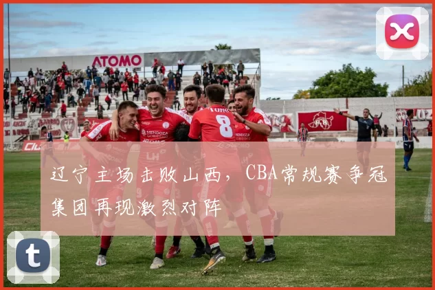 辽宁主场击败山西,CBA常规赛争冠集团再现激烈对阵