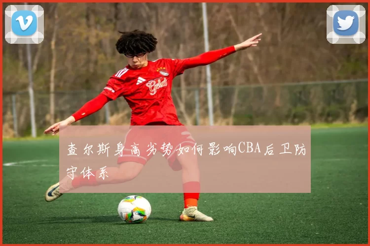 查尔斯身高劣势如何影响CBA后卫防守体系
