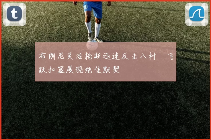 布朗尼灵活抢断迅速反击八村塁飞跃扣篮展现绝佳默契