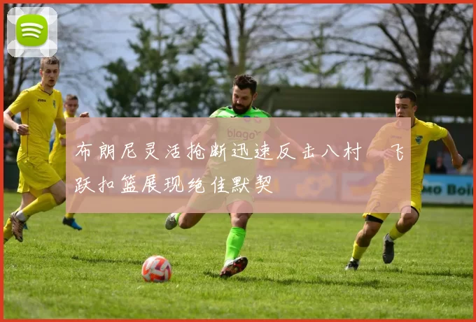 布朗尼灵活抢断迅速反击八村塁飞跃扣篮展现绝佳默契