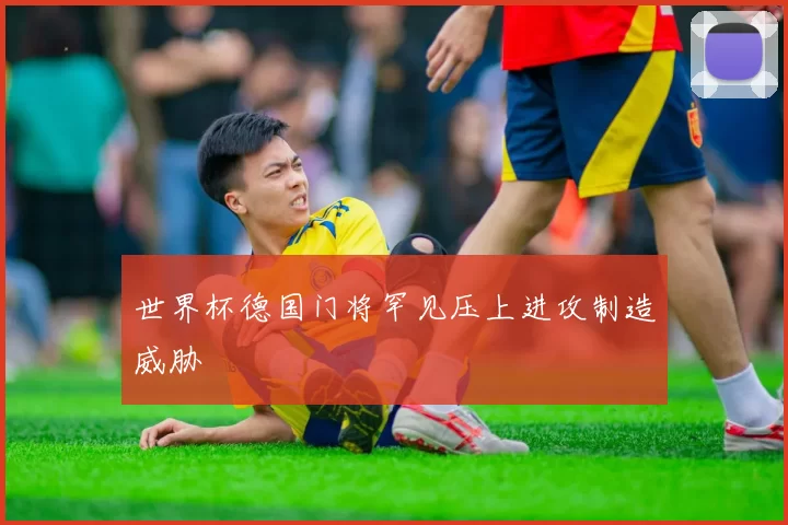 世界杯德国门将罕见压上进攻制造威胁