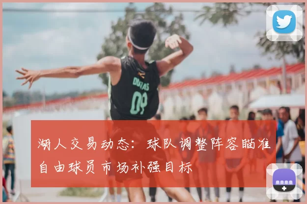 湖人交易动态：球队调整阵容瞄准自由球员市场补强目标