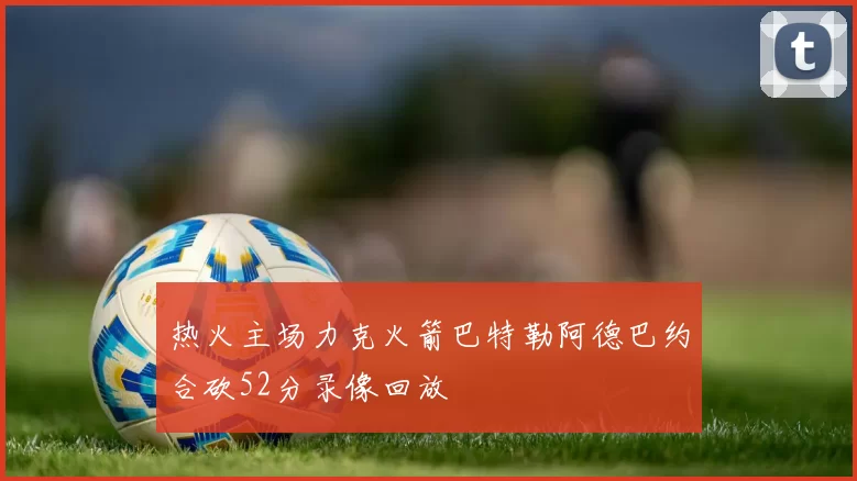 热火主场力克火箭巴特勒阿德巴约合砍52分录像回放