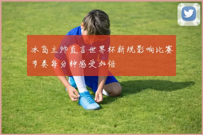 冰岛主帅直言世界杯新规影响比赛节奏每分钟感受加倍
