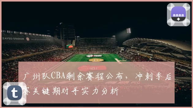 广州队CBA剩余赛程公布,冲刺季后赛关键期对手实力分析