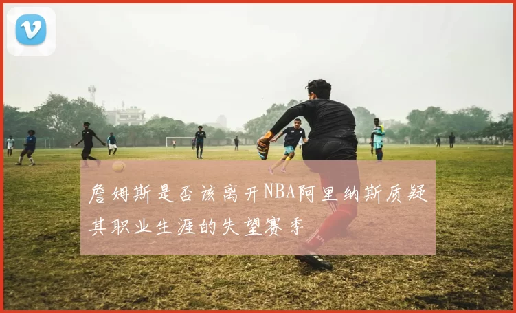 詹姆斯是否该离开NBA阿里纳斯质疑其职业生涯的失望赛季