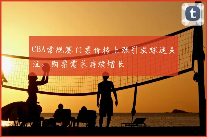 CBA常规赛门票价格上涨引发球迷关注，购票需求持续增长