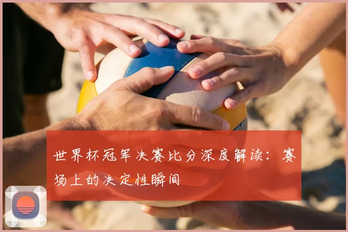 世界杯冠军决赛比分深度解读：赛场上的决定性瞬间