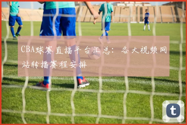 CBA球赛直播平台汇总:各大视频网站转播赛程安排