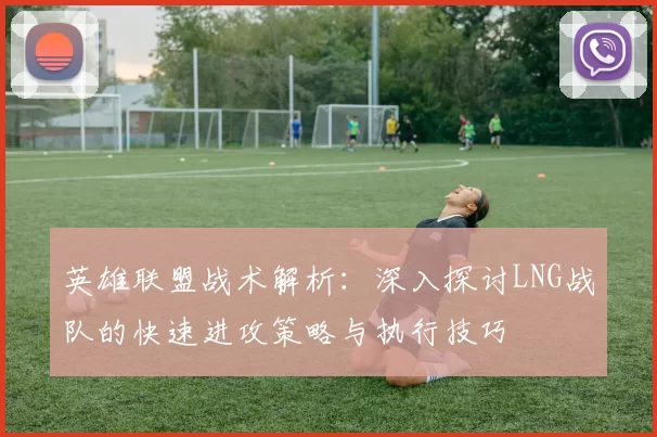 英雄联盟战术解析:深入探讨LNG战队的快速进攻策略与执行技巧