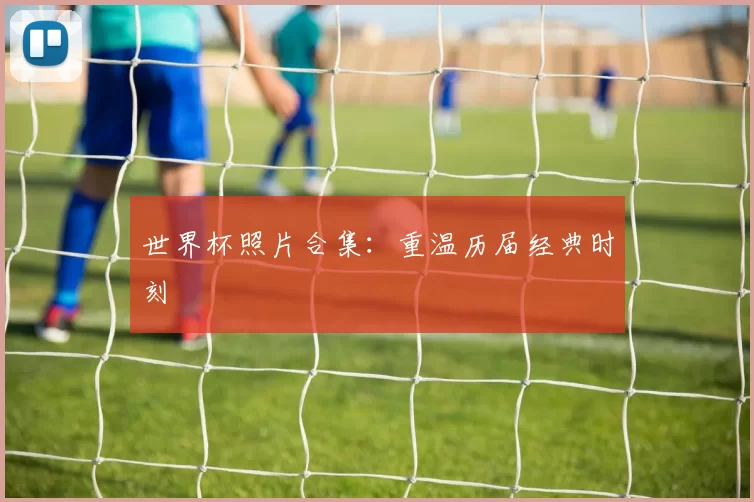 世界杯照片合集:重温历届经典时刻
