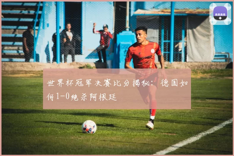 世界杯冠军决赛比分揭秘：德国如何1-0绝杀阿根廷
