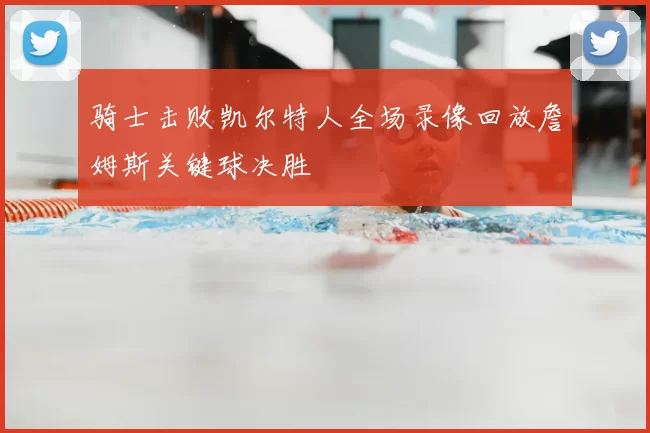 骑士击败凯尔特人全场录像回放詹姆斯关键球决胜