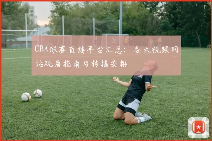 CBA球赛直播平台汇总：各大视频网站观看指南与转播安排