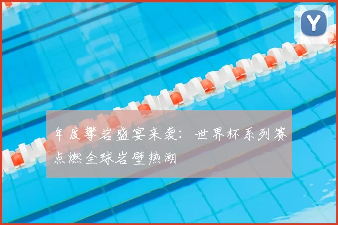 年度攀岩盛宴来袭:世界杯系列赛点燃全球岩壁热潮