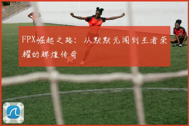 FPX崛起之路：从默默无闻到王者荣耀的辉煌传奇