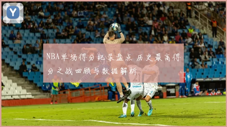 NBA单场得分纪录盘点 历史最高得分之战回顾与数据解析