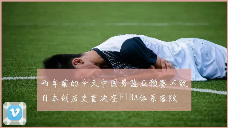 两年前的今天中国男篮亚预赛不敌日本创历史首次在FIBA体系落败