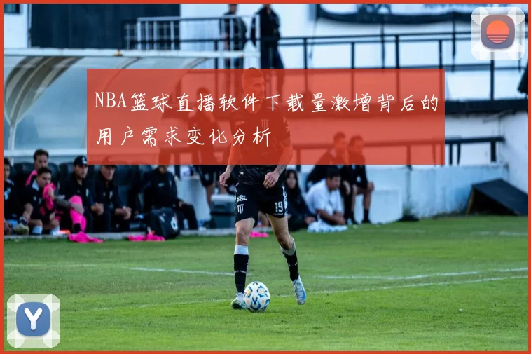 NBA篮球直播软件下载量激增背后的用户需求变化分析