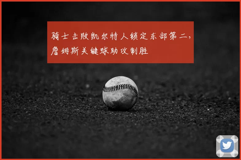 骑士击败凯尔特人锁定东部第二,詹姆斯关键球助攻制胜