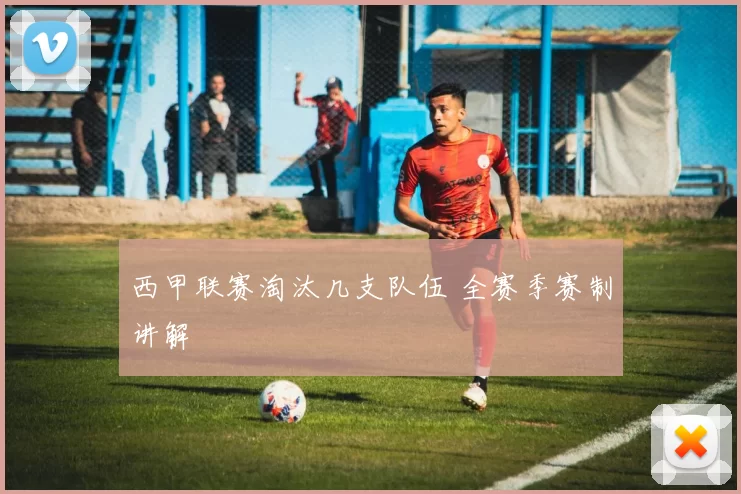 西甲联赛淘汰几支队伍 全赛季赛制讲解