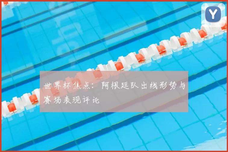 世界杯焦点:阿根廷队出线形势与赛场表现评论