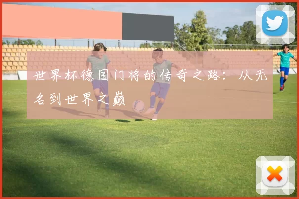 世界杯德国门将的传奇之路：从无名到世界之巅
