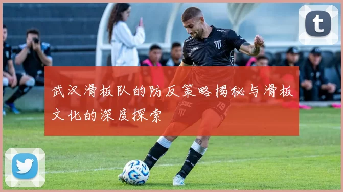 武汉滑板队的防反策略揭秘与滑板文化的深度探索