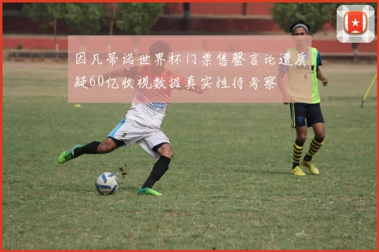 因凡蒂诺世界杯门票售罄言论遭质疑60亿收视数据真实性待考察