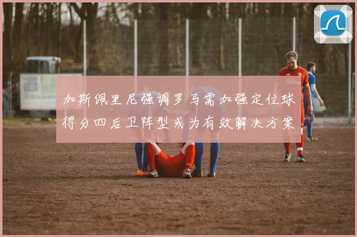 加斯佩里尼强调罗马需加强定位球得分四后卫阵型或为有效解决方案