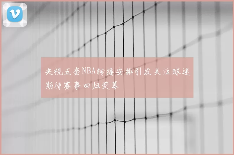 央视五套NBA转播安排引发关注球迷期待赛事回归荧幕