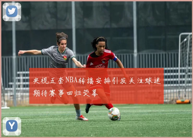 央视五套NBA转播安排引发关注球迷期待赛事回归荧幕