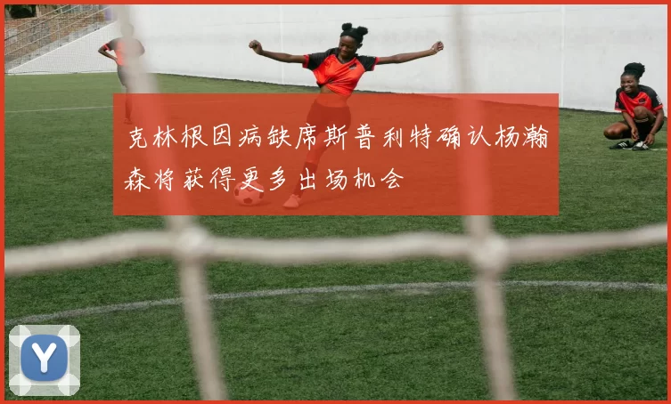 克林根因病缺席斯普利特确认杨瀚森将获得更多出场机会